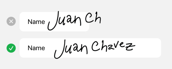 An illustration showing a stack of two text fields, where the top field is about half the width of the bottom field. Both text fields contain the word Name in the leading end, followed by a person's signature. The top text field is too narrow to fit all of the signature and is marked with an X in a circle to indicate incorrect usage. The bottom text field is wide enough to fit the full signature and is marked with a checkmark in a circle to indicate correct usage.