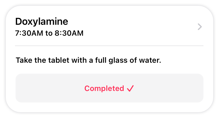 An illustration of a task for taking a single dose of medicine at a specific time of day. The task includes instructions for how to take the dose. Below the instructions, the task shows the word completed and a checkmark to indicate that the task is complete.